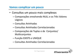 Vamos complicar um pouco
• Consultas um pouco mais complexas
– Comparações envolvendo NULL e os Três Valores
Lógicos
– Consultas Aninhadas
– Consultas Aninhadas Correlacionadas
– Comparações de Tuplas e de Conjuntos/
Multiconjuntos
– Função EXISTS e UNIQUE
– Consultas Aninhadas Correlacionadas
Prof. Thiago Cavalcanti
 
