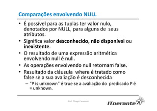 Comparações envolvendo NULL
• É possível para as tuplas ter valor nulo,
denotados por NULL, para alguns de seus
atributos.
• Significa valor desconhecido, não disponível ou
inexistente.
• O resultado de uma expressão aritmética
envolvendo null é null.
• As operações envolvendo null retornam false.
• Resultado da cláusula where é tratado como
false se a sua avaliação é desconhecida
– “P is unknown” é true se a avaliação do predicado P é
= unknown.
Prof. Thiago Cavalcanti
 