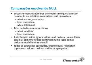 Comparações envolvendo NULL
• Encontre todos os números de empréstimo que aparecem
na relação empréstimo com valores null para o total.
– select numero_emprestimo
– from emprestimo
– where total is null
• Total de todos os empréstimos
– select sum (total)
– from emprestimo
• A declaração acima ignora valores null no total ; o resultado
será null somente se não existir nenhuma tupla com o
atributo total diferente de null
• Todas as operações agregadas, exceto count(*) ignoram
tuplas com valores null nos atributos agregados.
Prof. Thiago Cavalcanti
 