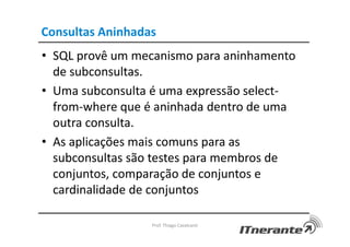 Consultas Aninhadas
• SQL provê um mecanismo para aninhamento
de subconsultas.
• Uma subconsulta é uma expressão select-
from-where que é aninhada dentro de uma
outra consulta.
• As aplicações mais comuns para as
subconsultas são testes para membros de
conjuntos, comparação de conjuntos e
cardinalidade de conjuntos
Prof. Thiago Cavalcanti
 