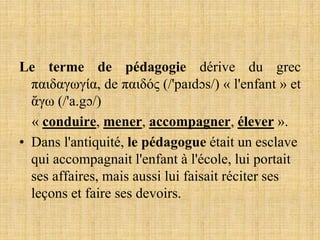Le terme de pédagogie dérive du grec
παιδαγωγία, de παιδός (/'paɪdɔs/) « l'enfant » et
ἄγω (/'a.gɔ/)
« conduire, mener, accompagner, élever ».
• Dans l'antiquité, le pédagogue était un esclave
qui accompagnait l'enfant à l'école, lui portait
ses affaires, mais aussi lui faisait réciter ses
leçons et faire ses devoirs.
 