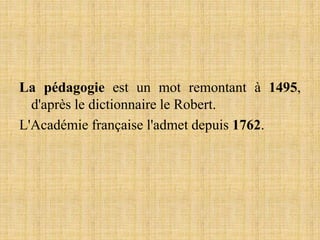 La pédagogie est un mot remontant à 1495,
d'après le dictionnaire le Robert.
L'Académie française l'admet depuis 1762.
 