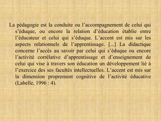 La pédagogie est la conduite ou l’accompagnement de celui qui
s’éduque, ou encore la relation d’éducation établie entre
l’éducateur et celui qui s’éduque. L’accent est mis sur les
aspects relationnels de l’apprentissage. [...] La didactique
concerne l’accès au savoir par celui qui s’éduque ou encore
l’activité corrélative d’apprentissage et d’enseignement de
celui qui vise à travers son éducation un développement lié à
l’exercice des ses facultés intellectuelles. L’accent est mis sur
la dimension proprement cognitive de l’activité éducative
(Labelle, 1996 : 4).
 