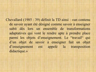 Chevallard (1985 : 39) définit la TD ainsi : «un contenu
de savoir ayant été désigné comme savoir à enseigner
subit dès lors un ensemble de transformations
adaptatives qui vont le rendre apte à prendre place
parmi les objets d’enseignement. Le “travail“ qui
d’un objet de savoir à enseigner fait un objet
d’enseignement est appelé la transposition
didactique.»
 
