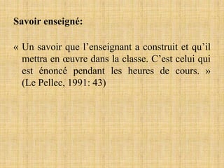 Savoir enseigné:
« Un savoir que l’enseignant a construit et qu’il
mettra en œuvre dans la classe. C’est celui qui
est énoncé pendant les heures de cours. »
(Le Pellec, 1991: 43)
 