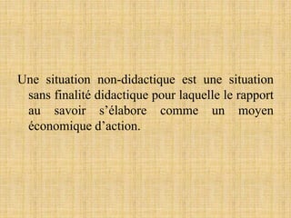 Une situation non-didactique est une situation
sans finalité didactique pour laquelle le rapport
au savoir s’élabore comme un moyen
économique d’action.
 