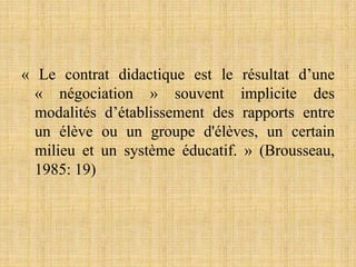 « Le contrat didactique est le résultat d’une
« négociation » souvent implicite des
modalités d’établissement des rapports entre
un élève ou un groupe d'élèves, un certain
milieu et un système éducatif. » (Brousseau,
1985: 19)
 