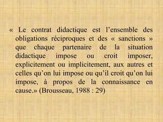 « Le contrat didactique est l’ensemble des
obligations réciproques et des « sanctions »
que chaque partenaire de la situation
didactique impose ou croit imposer,
explicitement ou implicitement, aux autres et
celles qu’on lui impose ou qu’il croit qu’on lui
impose, à propos de la connaissance en
cause.» (Brousseau, 1988 : 29)
 