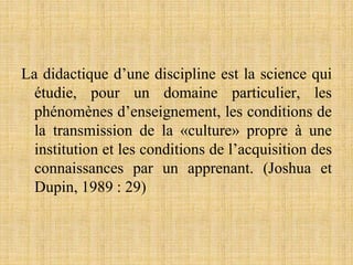 La didactique d’une discipline est la science qui
étudie, pour un domaine particulier, les
phénomènes d’enseignement, les conditions de
la transmission de la «culture» propre à une
institution et les conditions de l’acquisition des
connaissances par un apprenant. (Joshua et
Dupin, 1989 : 29)
 