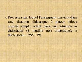 « Processus par lequel l'enseignant parvient dans
une situation didactique à placer l'élève
comme simple actant dans une situation a-
didactique (à modèle non didactique). »
(Brousseau, 1988 : 39)
 