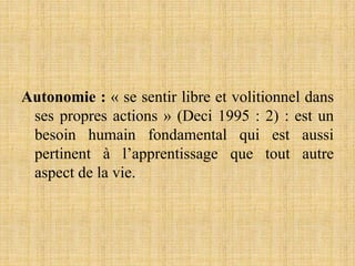 Autonomie : « se sentir libre et volitionnel dans
ses propres actions » (Deci 1995 : 2) : est un
besoin humain fondamental qui est aussi
pertinent à l’apprentissage que tout autre
aspect de la vie.
 