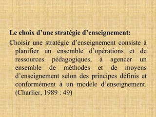 Le choix d’une stratégie d’enseignement:
Choisir une stratégie d’enseignement consiste à
planifier un ensemble d’opérations et de
ressources pédagogiques, à agencer un
ensemble de méthodes et de moyens
d’enseignement selon des principes définis et
conformément à un modèle d’enseignement.
(Charlier, 1989 : 49)
 