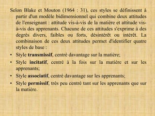 Selon Blake et Mouton (1964 : 31), ces styles se définissent à
partir d'un modèle bidimensionnel qui combine deux attitudes
de l'enseignant : attitude vis-à-vis de la matière et attitude vis-
à-vis des apprenants. Chacune de ces attitudes s'exprime à des
degrés divers, faibles ou forts, désintérêt ou intérêt. La
combinaison de ces deux attitudes permet d'identifier quatre
styles de base :
• Style transmissif, centré davantage sur la matière;
• Style incitatif, centré à la fois sur la matière et sur les
apprenants;
• Style associatif, centré davantage sur les apprenants;
• Style permissif, très peu centré tant sur les apprenants que sur
la matière.
 