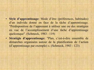 • Style d’apprentissage: Mode d’être (préférences, habitudes)
d’un individu donné en face de la tâche d’apprentissage.
"Prédisposition de l’apprenant à utiliser une ou des stratégies
en vue de l’accomplissement d’une tâche d’apprentissage
quelconque". (Schmeck, 1983 : 119)
• Stratégie d’apprentissage: "Plan, c’est-à-dire ensemble de
démarches organisées autour de la planification de l’action
(d’apprentissage par exemple) ». (Schmeck, 1983 : 123)
 