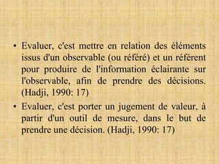 • Evaluer, c'est mettre en relation des éléments
issus d'un observable (ou référé) et un référent
pour produire de l'information éclairante sur
l'observable, afin de prendre des décisions.
(Hadji, 1990: 17)
• Evaluer, c'est porter un jugement de valeur, à
partir d'un outil de mesure, dans le but de
prendre une décision. (Hadji, 1990: 17)
 