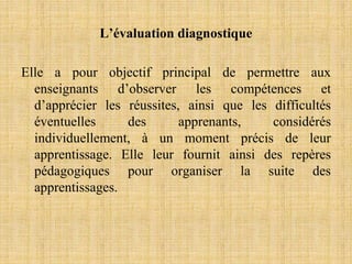 L’évaluation diagnostique
Elle a pour objectif principal de permettre aux
enseignants d’observer les compétences et
d’apprécier les réussites, ainsi que les difficultés
éventuelles des apprenants, considérés
individuellement, à un moment précis de leur
apprentissage. Elle leur fournit ainsi des repères
pédagogiques pour organiser la suite des
apprentissages.
 