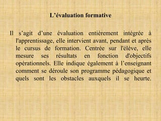 L’évaluation formative
Il s’agit d’une évaluation entièrement intégrée à
l'apprentissage, elle intervient avant, pendant et après
le cursus de formation. Centrée sur l'élève, elle
mesure ses résultats en fonction d'objectifs
opérationnels. Elle indique également à l’enseignant
comment se déroule son programme pédagogique et
quels sont les obstacles auxquels il se heurte.
 