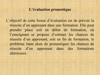 L’évaluation pronostique
L’objectif de cette forme d’évaluation est de prévoir la
réussite d’un apprenant dans une formation. Elle peut
prendre place soit en début de formation, où
l’enseignant se propose d’estimer les chances de
réussite d’un apprenant, soit en fin de formation, le
problème étant alors de pronostiquer les chances de
réussite d’un apprenant dans des formations
ultérieures.
 
