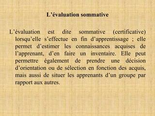L’évaluation sommative
L’évaluation est dite sommative (certificative)
lorsqu’elle s’effectue en fin d’apprentissage ; elle
permet d’estimer les connaissances acquises de
l’apprenant, d’en faire un inventaire. Elle peut
permettre également de prendre une décision
d’orientation ou de sélection en fonction des acquis,
mais aussi de situer les apprenants d’un groupe par
rapport aux autres.
 
