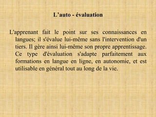 L’auto - évaluation
L'apprenant fait le point sur ses connaissances en
langues; il s'évalue lui-même sans l'intervention d'un
tiers. Il gère ainsi lui-même son propre apprentissage.
Ce type d'évaluation s'adapte parfaitement aux
formations en langue en ligne, en autonomie, et est
utilisable en général tout au long de la vie.
 
