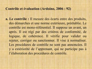 Contrôle et évaluation (Ardoino, 2006 : 92)
a. Le contrôle : Il mesure des écarts entre des produits,
des démarches et une norme extérieure, préétablie. Le
contrôle est mono-référentiel. Il suppose un avant, un
après. Il est régi par des critères de conformité, de
logique, de cohérence. Il vérifie pour valider ou
rejeter, corriger ou sanctionner. Il vise à normaliser.
Les procédures de contrôle ne sont pas annoncées. Il
y a extériorité de l’apprenant, qui ne participe pas à
l’élaboration des procédures de contrôle.
 