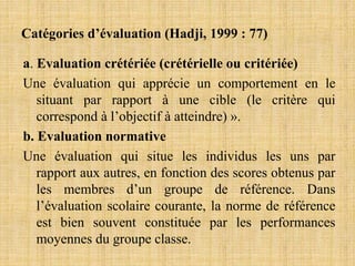 Catégories d’évaluation (Hadji, 1999 : 77)
a. Evaluation crétériée (crétérielle ou critériée)
Une évaluation qui apprécie un comportement en le
situant par rapport à une cible (le critère qui
correspond à l’objectif à atteindre) ».
b. Evaluation normative
Une évaluation qui situe les individus les uns par
rapport aux autres, en fonction des scores obtenus par
les membres d’un groupe de référence. Dans
l’évaluation scolaire courante, la norme de référence
est bien souvent constituée par les performances
moyennes du groupe classe.
 