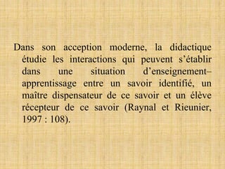 Dans son acception moderne, la didactique
étudie les interactions qui peuvent s’établir
dans une situation d’enseignement–
apprentissage entre un savoir identifié, un
maître dispensateur de ce savoir et un élève
récepteur de ce savoir (Raynal et Rieunier,
1997 : 108).
 