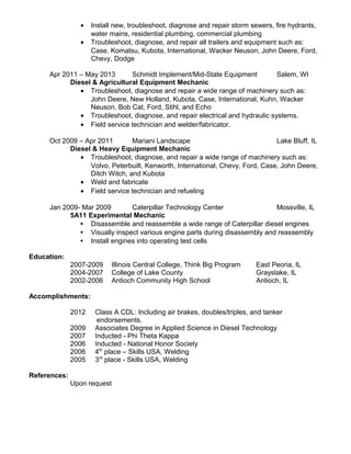 • Install new, troubleshoot, diagnose and repair storm sewers, fire hydrants,
water mains, residential plumbing, commercial plumbing
• Troubleshoot, diagnose, and repair all trailers and equipment such as:
Case, Komatsu, Kubota, International, Wacker Neuson, John Deere, Ford,
Chevy, Dodge
Apr 2011 – May 2013 Schmidt Implement/Mid-State Equipment Salem, WI
Diesel & Agricultural Equipment Mechanic
• Troubleshoot, diagnose and repair a wide range of machinery such as:
John Deere, New Holland, Kubota, Case, International, Kuhn, Wacker
Neuson, Bob Cat, Ford, Stihl, and Echo
• Troubleshoot, diagnose, and repair electrical and hydraulic systems.
• Field service technician and welder/fabricator.
Oct 2009 – Apr 2011 Mariani Landscape Lake Bluff, IL
Diesel & Heavy Equipment Mechanic
• Troubleshoot, diagnose, and repair a wide range of machinery such as:
Volvo, Peterbuilt, Kenworth, International, Chevy, Ford, Case, John Deere,
Ditch Witch, and Kubota
• Weld and fabricate
• Field service technician and refueling
Jan 2009- Mar 2009 Caterpillar Technology Center Mossville, IL
5A11 Experimental Mechanic
 Disassemble and reassemble a wide range of Caterpillar diesel engines
 Visually inspect various engine parts during disassembly and reassembly
 Install engines into operating test cells
Education:
2007-2009 Illinois Central College, Think Big Program East Peoria, IL
2004-2007 College of Lake County Grayslake, IL
2002-2006 Antioch Community High School Antioch, IL
Accomplishments:
2012 Class A CDL: Including air brakes, doubles/triples, and tanker
endorsements.
2009 Associates Degree in Applied Science in Diesel Technology
2007 Inducted - Phi Theta Kappa
2006 Inducted - National Honor Society
2006 4th
place – Skills USA, Welding
2005 3rd
place - Skills USA, Welding
References:
Upon request
 