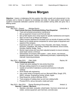 11835 - 304th
Ave Trevor, WI 53179 847.514.6609 StephenMorgan53179@gmail.com
Steve Morgan
Objective: I desire a challenging full time position that offers growth and advancement in the
company and a chance to expand my knowledge and skills. An ideal position would require
myself to incorporate dedicated customer service and problem solving skills and grow into a
lifelong career.
Experience:
May 2015 – Present Aldridge Electric Libertyville, IL
Fleet Outside Services Coordinator/Drilling Fleet Dispatcher
 Track and schedule preventative maintenance
 Set up equipment moves to and from job sites
 Set up field repairs and in shop repairs for specific maintenance and repairs
 Spec out new truck up fittings and designs
 Utilize company database for all assets such as records of repairs and PM’s
 Reach out to outside service companies for various types of equipment and
aspects of the company
 Experience with CAT, Cummins, Ford, Chevrolet, John Deere, Vermeer,
Kenworth, Freightliner, IMT Drilling, Peterbilt, International, Grove Cranes,
Komatsu, Bobcat, Dodge, Terex
 Monitor repair prices and have them adjusted properly to ensure company
asset repair cost to a minimum
 Administrator of Company GPS system – users, drivers, new devices,
disabling old devices, reports, implementing reminders, implementing PM
intervals, improving processes
May 2014 – May 2015 CNH / EASi Racine, WI
Parts Cataloging Specialist
• Create new parts catalogs for new product launches
• Manage catalog projects for an equipment platform
• Update art and bill of materials to current print revisions in old parts
catalogs
• Work directly with engineering
• Use a wide variety of programs such as: Microsoft Office, SnagIt, CFS,
NGPC, eViewer, Engineering Central, eParts, Applix
• Read blueprints, product offerings, ECO’s
• Track progress of catalog clean up and new catalog builds
• Process ECO’s, set-up new parts, create part subs
May 2013 – May 2014 Diemer Plumbing & Excavating Antioch, IL
Operator / Laborer / Mechanic
• Operate a skid steer, excavator, wheel loader, Vac-truck, dump truck, jet
rodder, camera equipment, jack hammers, concrete saws
 