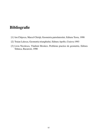 Bibliograﬁe

                              ¸˘
[1] Ion Chitescu, Marcel Chirita, Geometria patrulaterului, Editura Teora, 1998
           ¸
[2] Traian Lalescu, Geometria triunghiului, Editura Apollo, Craiova 1993
[3] Liviu Nicolescu, Vladimir Broskov, Probleme practice de geometrie, Editura
    Tehnica, Bucuresti, 1990




                                       97
 