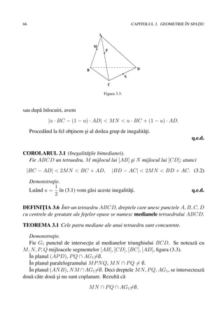 66                                                                                    ˆ
                                                               CAPITOLUL 3. GEOMETRIE IN SPATIU
                                                                                            ¸

                                         A

                                     M
                                              P



                                 B                               D
                                                           N
                                                  C

                                             Figura 3.3:



sau dup˘ ˆnlocuiri, avem
       aı
              |u · BC − (1 − u) · AD| < M N < u · BC + (1 − u) · AD.
     Procedˆ nd la fel obtinem si al doilea grup de inegalit˘¸i.
           a             ¸     ¸                            at
                                                                                         q.e.d.

COROLARUL 3.1 (Inegalit˘ ¸ile bimedianei).
                         at
  Fie ABCD un tetraedru, M mijlocul lui [AB] si N mijlocul lui [CD]; atunci
                                             ¸
 |BC − AD| < 2M N < BC + AD,                          |BD − AC| < 2M N < BD + AC. (3.2)

     Demonstratie.
               ¸
                 1
     Luˆ nd u = ˆn (3.1) vom g˘ si aceste inegalit˘¸i.
       a           ı          a                   at                                     q.e.d.
                 2

                  ˆ
DEFINITIA 3.6 Intr-un tetraedru ABCD, dreptele care unesc punctele A, B, C, D
         ¸
cu centrele de greutate ale fetelor opuse se numesc medianele tetraedrului ABCD.
                              ¸

TEOREMA 3.1 Cele patru mediane ale unui tetraedru sunt concurente.

  Demonstratie.
              ¸
  Fie G1 punctul de intersectie al medianelor triunghiului BCD. Se noteaz˘ cu
                               ¸                                           a
M, N, P, Q mijloacele segmentelor [AB], [CD], [BC], [AD], ﬁgura (3.3).
  ˆ planul (AP D), P Q ∩ AG1 =∅.
  In
  ˆ planul paralelogramului M P N Q, M N ∩ P Q = ∅.
  In
  ˆ planul (AN B), N M ∩ AG1 =∅. Deci dreptele M N, P Q, AG1 , se intersecteaz˘
  In                                                                          a
dou˘ cˆ te dou˘ si nu sunt coplanare. Rezult˘ c˘
   a a        a¸                            a a
                                  M N ∩ P Q ∩ AG1 =∅,
 