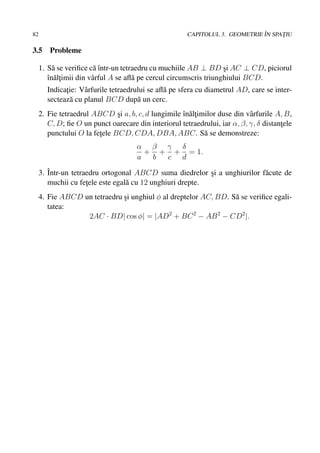 82                                                                            ˆ
                                                       CAPITOLUL 3. GEOMETRIE IN SPATIU
                                                                                    ¸

3.5     Probleme

     1. S˘ se veriﬁce c˘ ˆntr-un tetraedru cu muchiile AB ⊥ BD si AC ⊥ CD, piciorul
          a             aı                                          ¸
        ˆn˘ ltimii din vˆ rful A se aﬂ˘ pe cercul circumscris triunghiului BCD.
        ı a¸            a             a
       Indicatie: Vˆ rfurile tetraedrului se aﬂ˘ pe sfera cu diametrul AD, care se inter-
             ¸     a                           a
       secteaz˘ cu planul BCD dup˘ un cerc.
               a                      a
     2. Fie tetraedrul ABCD si a, b, c, d lungimile ˆn˘ ltimilor duse din vˆ rfurile A, B,
                               ¸                    ı a¸                    a
        C, D; ﬁe O un punct oarecare din interiorul tetraedrului, iar α, β, γ, δ distantele
                                                                                       ¸
        punctului O la fetele BCD, CDA, DBA, ABC. S˘ se demonstreze:
                         ¸                                  a
                                      α β γ δ
                                        + + + = 1.
                                      a  b c d

     3. ˆ
        Intr-un tetraedru ortogonal ABCD suma diedrelor si a unghiurilor f˘ cute de
                                                           ¸              a
        muchii cu fetele este egal˘ cu 12 unghiuri drepte.
                     ¸            a
     4. Fie ABCD un tetraedru si unghiul φ al dreptelor AC, BD. S˘ se veriﬁce egali-
                              ¸                                  a
        tatea:
                  2AC · BD| cos φ| = |AD2 + BC 2 − AB 2 − CD2 |.
 