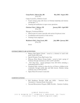 Camp Ozark | Mount Ida, AR May 2012 - August 2012
[City, ST]
Camp Counselor, Athletics Coach
 Youth summer camp with focus on Christian leadership and ministry
serving ages 7-17
 Training and certification in ropes course operations
Christian Valet | Abilene, TX January 2012 – April 2015
[City, ST]
Manager, Contracted Driver
 Hired as part of a team to provide valet services for private events
 Coordination and execution of valet services
 Training of new employees
McAlister’s Deli | Saint Louis, MO July 2008 – January 2014
[City, ST]
Server
EXTRACURRICULAR ACTIVITIES
 Beltway Park Baptist Church - served as a volunteer to teach sixth
grade Sunday bible study
 Special Olympics Texas, Big Country Area
 Welcome Week Mentor Group Leader - served to lead a group of
freshman through orientation at ACU in 2011 and 2012
 ACU Sing Song - annual participant from 2011-2014, including a
leadership position in 2013
 Treadaway Kids- ministry to share the love of Christ to children in the
community through weekly play and bible lessons. Member during
academic years of 2010 and 2011
 Sigma Theta Chi women’s social club
CERTIFICATIONS
 BLS Healthcare Provider (CPR and AED) - American Heart
Association | American Stroke Association
 Neonatal Resuscitation Program (NRP) Provider - American Academy
A I M E É P H I L L I P S
5 3 3 E N O R T H 2 0 T H
S T R E E T • A B I L E N E , T X 7 9 6 0 1
( 3 1 4 ) 9 2 0 - 7 7 6 4 • A B P 0 9 A @ A C U . E D U
 