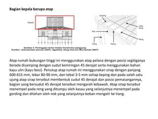 Bagian kepala berupa atap
Atap rumah bubungan tinggi ini menggunakan atap pelana dengan posisi segitiganya
berada disamping dengan sudut kemiringan 45 derajat serta menggunakan bahan
kayu ulin (kayu besi). Penutup atap rumah ini menggunakan sirap dengan panjang
600-615 mm, lebar 80-90 mm, dan tebal 3-5 mm setiap keping dan pada salah satu
ujung atap sirap tersebut membentuk sudut 45 derajat dan posisi pemasangannya,
bagian yang bersudut 45 derajat tersebut mengarah kebawah. Atap sirap tersebut
menempel pada reng yang ditumpu oleh kasau yang selanjutnya menempel pada
gording dan ditahan oleh nok yang selanjutnya beban mengalir ke tiang.
Kepala
 