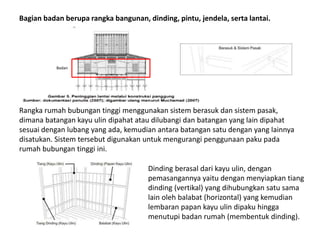 Bagian badan berupa rangka bangunan, dinding, pintu, jendela, serta lantai.
Rangka rumah bubungan tinggi menggunakan sistem berasuk dan sistem pasak,
dimana batangan kayu ulin dipahat atau dilubangi dan batangan yang lain dipahat
sesuai dengan lubang yang ada, kemudian antara batangan satu dengan yang lainnya
disatukan. Sistem tersebut digunakan untuk mengurangi penggunaan paku pada
rumah bubungan tinggi ini.
Badan
Dinding berasal dari kayu ulin, dengan
pemasangannya yaitu dengan menyiapkan tiang
dinding (vertikal) yang dihubungkan satu sama
lain oleh balabat (horizontal) yang kemudian
lembaran papan kayu ulin dipaku hingga
menutupi badan rumah (membentuk dinding).
 