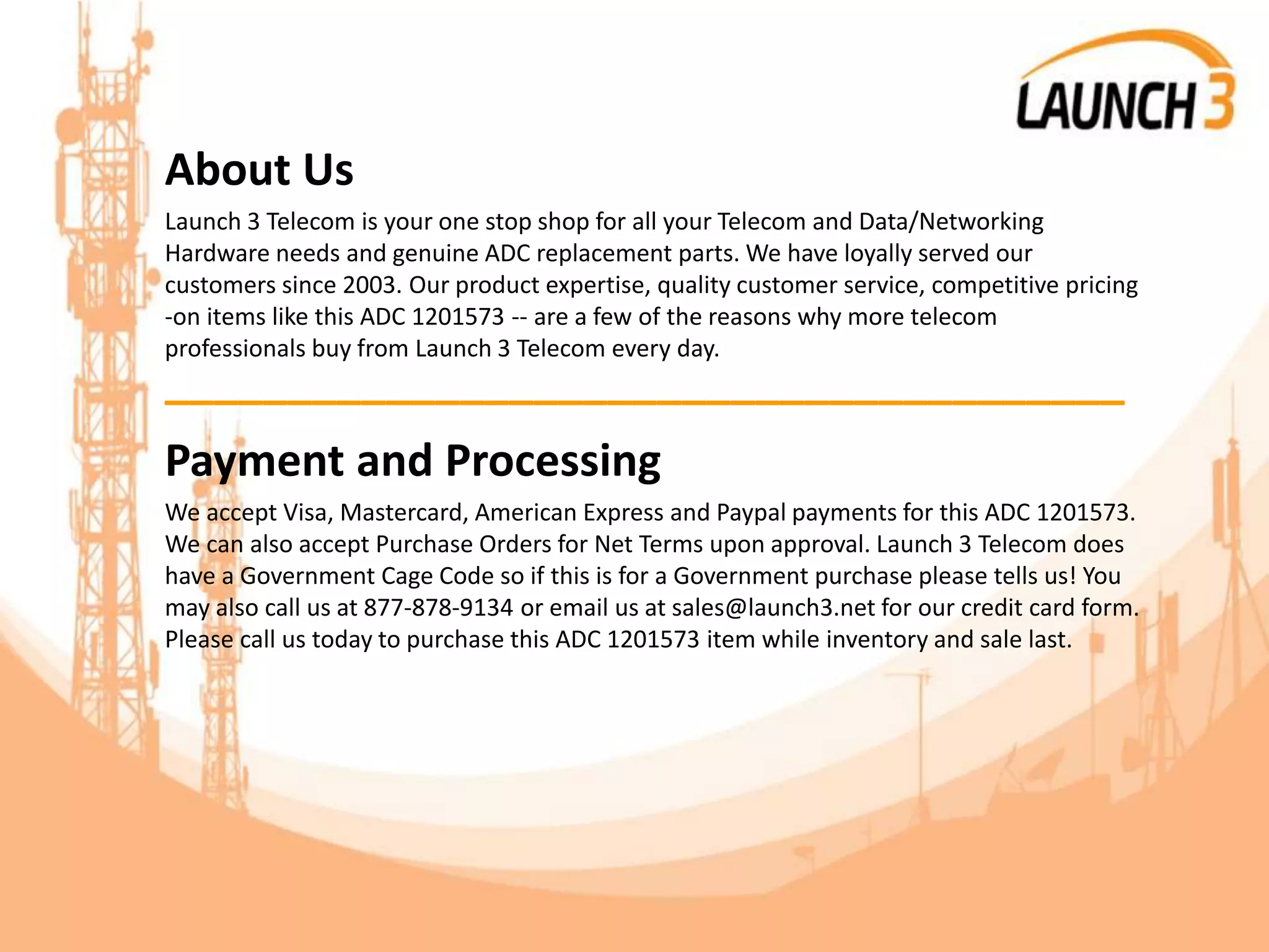 About Us
Launch 3 Telecom is your one stop shop for all your Telecom and Data/Networking
Hardware needs and genuine ADC replacement parts. We have loyally served our
customers since 2003. Our product expertise, quality customer service, competitive pricing
-on items like this ADC 1201573 -- are a few of the reasons why more telecom
professionals buy from Launch 3 Telecom every day.
_______________________________________
Payment and Processing
We accept Visa, Mastercard, American Express and Paypal payments for this ADC 1201573.
We can also accept Purchase Orders for Net Terms upon approval. Launch 3 Telecom does
have a Government Cage Code so if this is for a Government purchase please tells us! You
may also call us at 877-878-9134 or email us at sales@launch3.net for our credit card form.
Please call us today to purchase this ADC 1201573 item while inventory and sale last.
 