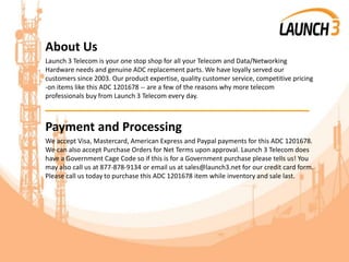 About Us
Launch 3 Telecom is your one stop shop for all your Telecom and Data/Networking
Hardware needs and genuine ADC replacement parts. We have loyally served our
customers since 2003. Our product expertise, quality customer service, competitive pricing
-on items like this ADC 1201678 -- are a few of the reasons why more telecom
professionals buy from Launch 3 Telecom every day.
_______________________________________
Payment and Processing
We accept Visa, Mastercard, American Express and Paypal payments for this ADC 1201678.
We can also accept Purchase Orders for Net Terms upon approval. Launch 3 Telecom does
have a Government Cage Code so if this is for a Government purchase please tells us! You
may also call us at 877-878-9134 or email us at sales@launch3.net for our credit card form.
Please call us today to purchase this ADC 1201678 item while inventory and sale last.
 