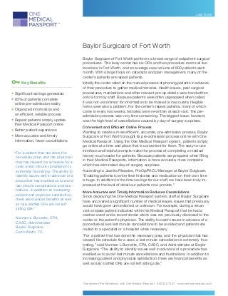Streamlined Pre-Admission with One Medical Passport 800.540.7527 www.onempcompany.com
CASE STUDY
Baylor Surgicare of Fort Worth
Baylor Surgicare of Fort Worth performs a broad range of outpatient surgical
procedures. This busy center has six ORs and two procedure rooms at two
locations in Fort Worth, and an average case volume of 800 patients each
month. With a large focus on cataracts and pain management, many of the
center’s patients are repeat patients.
Initially the center relied on the manual process of phoning patients in advance
of their procedure to gather medical histories. Health issues, past surgical
procedures, medications and other relevant pre-op details were handwritten
onto a form by staff. Because patients were often unprepared when called,
it was not uncommon for information to be missed or inaccurate. Illegible
forms were also a problem. For the center’s repeat patients, many of which
come in every two weeks, histories were re-written at each visit. The pre-
admission process was very time consuming. The biggest issue, however,
was the high-level of cancellations caused by day-of-surgery surprises.
Convenient and Efficient Online Process
Wanting to create a more efficient, accurate, pre-admission process, Baylor
Surgicare of Fort Worth brought its pre-admission process online with One
Medical Passport. Using the One Medical Passport system, patients simply
go online at a time and place that is convenient for them. The easy-to-use
interface and helpful prompts make the process of completing a medical
history much easier for patients. Because patients are prepared when filling
in their Medical Passports, information is more accurate, more complete
which has eliminated day-of-surgery surprises.
According to Juanita Rhoades, PreOp/PACU Manager at Baylor Surgicare,
“Enabling patients to enter their histories and medication on their own time
is huge. In addition to the time savings for our staff, we have been truly im-
pressed at the level of detail our patients now provide.”
More Accurate and Timely Information Reduces Cancellations
Since deploying the One Medical Passport system, staff at Baylor Surgicare
have uncovered a significant number of medical issues, issues that previously
would have gone unmentioned or unknown. For example, during a return
visit a repeat patient indicated within his Medical Passport that he had a
cardiac event and a recent stroke which was not previously disclosed to the
center or the patient’s physician. The ability to catch issues in advance of a
procedure allows last minute cancellations to be avoided and patients are
routed to a specialist or a hospital when necessary.
“For a patient that has done the necessary prep, and the physician that has
cleared his schedule for a case, a last minute cancellation is extremely frus-
trating,” said Norman L Burnette, CPA, CASC, and Administrator at Baylor
Surgicare. “The ability to identify issues well in advance of a procedure has
enabled us to avoid last minute cancellations and frustrations. In addition to
increasing patient and physician satisfaction, there are financial benefits as
well as fully staffed ORs are not left sitting idle.”
“For a patient that has done the
necessary prep, and the physician
that has cleared his schedule for a
case, a last minute cancellation is
extremely frustrating. The ability to
identify issues well in advance of a
procedure has enabled us to avoid
last minute cancellations and frus-
trations. In addition to increasing
patient and physician satisfaction,
there are financial benefits as well
as fully staffed ORs are not left
sitting idle.”
Norman L Burnette, CPA,
CASC, Administrator
Baylor Surgicare
Forth Worth, TX
Key Benefits
____________________________________________________________
	Significant savings generated
	85% of patients complete
online pre-admission easily
	Organized information and
an efficient, reliable process
	Repeat patients simply update
their Medical Passport online
	Better patient experience
	More accurate and timely
information, fewer cancellations
 