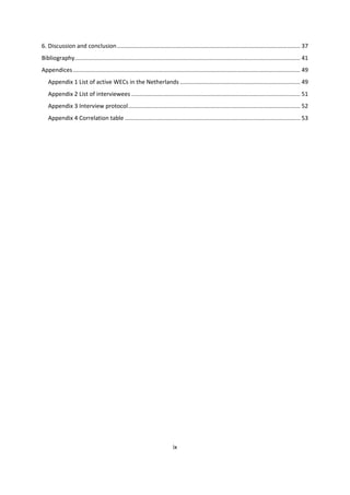 ix
6. Discussion and conclusion................................................................................................................. 37
Bibliography........................................................................................................................................... 41
Appendices............................................................................................................................................ 49
Appendix 1 List of active WECs in the Netherlands .......................................................................... 49
Appendix 2 List of interviewees ........................................................................................................ 51
Appendix 3 Interview protocol.......................................................................................................... 52
Appendix 4 Correlation table ............................................................................................................ 53
 