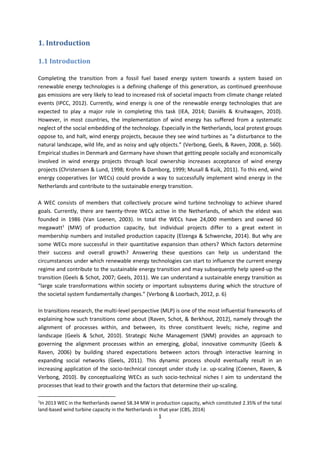 1
1. Introduction
1.1 Introduction
Completing the transition from a fossil fuel based energy system towards a system based on
renewable energy technologies is a defining challenge of this generation, as continued greenhouse
gas emissions are very likely to lead to increased risk of societal impacts from climate change related
events (IPCC, 2012). Currently, wind energy is one of the renewable energy technologies that are
expected to play a major role in completing this task (IEA, 2014; Daniëls & Kruitwagen, 2010).
However, in most countries, the implementation of wind energy has suffered from a systematic
neglect of the social embedding of the technology. Especially in the Netherlands, local protest groups
oppose to, and halt, wind energy projects, because they see wind turbines as “a disturbance to the
natural landscape, wild life, and as noisy and ugly objects.” (Verbong, Geels, & Raven, 2008, p. 560).
Empirical studies in Denmark and Germany have shown that getting people socially and economically
involved in wind energy projects through local ownership increases acceptance of wind energy
projects (Christensen & Lund, 1998; Krohn & Damborg, 1999; Musall & Kuik, 2011). To this end, wind
energy cooperatives (or WECs) could provide a way to successfully implement wind energy in the
Netherlands and contribute to the sustainable energy transition.
A WEC consists of members that collectively procure wind turbine technology to achieve shared
goals. Currently, there are twenty-three WECs active in the Netherlands, of which the eldest was
founded in 1986 (Van Loenen, 2003). In total the WECs have 24,000 members and owned 60
megawatt1
(MW) of production capacity, but individual projects differ to a great extent in
membership numbers and installed production capacity (Elzenga & Schwencke, 2014). But why are
some WECs more successful in their quantitative expansion than others? Which factors determine
their success and overall growth? Answering these questions can help us understand the
circumstances under which renewable energy technologies can start to influence the current energy
regime and contribute to the sustainable energy transition and may subsequently help speed-up the
transition (Geels & Schot, 2007; Geels, 2011). We can understand a sustainable energy transition as
“large scale transformations within society or important subsystems during which the structure of
the societal system fundamentally changes.” (Verbong & Loorbach, 2012, p. 6)
In transitions research, the multi-level perspective (MLP) is one of the most influential frameworks of
explaining how such transitions come about (Raven, Schot, & Berkhout, 2012), namely through the
alignment of processes within, and between, its three constituent levels; niche, regime and
landscape (Geels & Schot, 2010). Strategic Niche Management (SNM) provides an approach to
governing the alignment processes within an emerging, global, innovative community (Geels &
Raven, 2006) by building shared expectations between actors through interactive learning in
expanding social networks (Geels, 2011). This dynamic process should eventually result in an
increasing application of the socio-technical concept under study i.e. up-scaling (Coenen, Raven, &
Verbong, 2010). By conceptualizing WECs as such socio-technical niches I aim to understand the
processes that lead to their growth and the factors that determine their up-scaling.
1
In 2013 WEC in the Netherlands owned 58.34 MW in production capacity, which constituted 2.35% of the total
land-based wind turbine capacity in the Netherlands in that year (CBS, 2014)
 