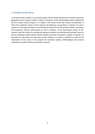 3
1.3 Outline of the thesis
In the next section, chapter 2, an overview is given of the relevant literature on transitions, economic
geography and on business models. Chapter 3 comprises of the methodology section, followed by
the first analysis section; chapter 4. In chapter 4 the results of the case analysis are presented. It
forms the qualitative section of this research and addresses sub-questions 1 (section 4.1) and 2
(section 4.2). The goal of chapter 5 is to find factors that determine the growth of WECs in members
and production capacity (sub-question 3) and it comprises of the quantitative section of this
research. Here the results of a multivariate regression analysis are presented and analyzed. Inputs in
the two statistical models include relevant variables that were uncovered in chapter 4. Chapter 5 is
followed by a discussion and conclusion section, chapter 6, in which a reflection is made on the
implications of the results in this research for transition studies, methodological and practical
implications, possible limitations and further research.
 