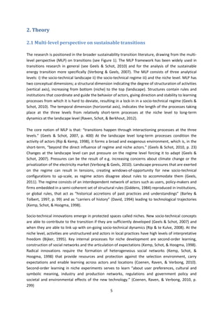 5
2. Theory
2.1 Multi-level perspective on sustainable transitions
The research is positioned in the broader sustainability transition literature, drawing from the multi-
level perspective (MLP) on transitions (see Figure 1). The MLP framework has been widely used in
transitions research in general (see Geels & Schot, 2010) and for the analysis of the sustainable
energy transition more specifically (Verbong & Geels, 2007). The MLP consists of three analytical
levels: i) the socio-technical landscape ii) the socio-technical regime iii) and the niche level. MLP has
two conceptual dimensions; a structural dimension indicating the degree of structuration of activities
(vertical axis), increasing from bottom (niche) to the top (landscape). Structures contain rules and
institutions that coordinate and guide the behavior of actors, giving direction and stability to learning
processes from which it is hard to deviate, resulting in a lock-in in a socio-technical regime (Geels &
Schot, 2010). The temporal dimension (horizontal axis), indicates the length of the processes taking
place at the three levels from relatively short-term processes at the niche level to long-term
dynamics at the landscape level (Raven, Schot, & Berkhout, 2012).
The core notion of MLP is that: “transitions happen through interactioning processes at the three
levels.” (Geels & Schot, 2007, p. 400) At the landscape level long-term processes condition the
activity of actors (Rip & Kemp, 1998), it forms a broad and exogenous environment, which is, in the
short-term, “beyond the direct influence of regime and niche actors.” (Geels & Schot, 2010, p. 23)
Changes at the landscape level can put pressure on the regime level forcing it to adapt (Geels &
Schot, 2007). Pressures can be the result of e.g. increasing concerns about climate change or the
privatization of the electricity market (Verbong & Geels, 2010). Landscape pressures that are exerted
on the regime can result in tensions, creating windows-of-opportunity for new socio-technical
configurations to up-scale, as regime actors disagree about rules to accommodate them (Geels,
2011). The regime consists of an interdependent network of actors such as users, policy-makers and
firms embedded in a semi-coherent set of structural rules (Giddens, 1984) reproduced in institutions,
or global rules, that act as “historical accretions of past practices and understandings” (Barley &
Tolbert, 1997, p. 99) and as “carriers of history” (David, 1994) leading to technological trajectories
(Kemp, Schot, & Hoogma, 1998).
Socio-technical innovations emerge in protected spaces called niches. New socio-technical concepts
are able to contribute to the transition if they are sufficiently developed (Geels & Schot, 2007) and
when they are able to link up with on-going socio-technical dynamics (Rip & te Kulve, 2008). At the
niche level, activities are unstructured and actors in local practices have high levels of interpretative
freedom (Bijker, 1995). Key internal processes for niche development are second-order learning,
construction of social networks and the articulation of expectations (Kemp, Schot, & Hoogma, 1998).
Radical innovations require the formation of heterogeneous social networks (Kemp, Schot, &
Hoogma, 1998) that provide resources and protection against the selection environment, carry
expectations and enable learning across actors and locations (Coenen, Raven, & Verbong, 2010).
Second-order learning in niche experiments serves to learn “about user preferences, cultural and
symbolic meaning, industry and production networks, regulations and government policy and
societal and environmental effects of the new technology.” (Coenen, Raven, & Verbong, 2010, p.
299)
 
