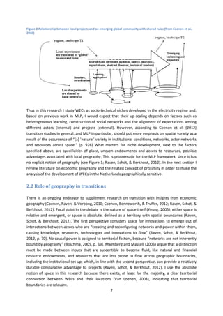 7
Figure 2 Relationship between local projects and an emerging global community with shared rules (from Coenen et al.,
2010)
Thus in this research I study WECs as socio-technical niches developed in the electricity regime and,
based on previous work in MLP, I would expect that their up-scaling depends on factors such as
heterogeneous learning, construction of social networks and the alignment of expectations among
different actors (internal) and projects (external). However, according to Coenen et al. (2012)
transition studies in general, and MLP in particular, should put more emphasis on spatial variety as a
result of the occurrence of “[a] ’natural’ variety in institutional conditions, networks, actor networks
and resources across space.” (p. 976) What matters for niche development, next to the factors
specified above, are specificities of place, uneven endowments and access to resources, possible
advantages associated with local geography. This is problematic for the MLP framework, since it has
no explicit notion of geography (see Figure 1; Raven, Schot, & Berkhout, 2012). In the next section I
review literature on economic geography and the related concept of proximity in order to make the
analysis of the development of WECs in the Netherlands geographically sensitive.
2.2 Role of geography in transitions
There is an ongoing endeavor to supplement research on transition with insights from economic
geography (Coenen, Raven, & Verbong, 2010; Coenen, Benneworth, & Truffer, 2012; Raven, Schot, &
Berkhout, 2012). Focal point in the debate is the nature of space itself (Yeung, 2005); either space is
relative and emergent, or space is absolute, defined as a territory with spatial boundaries (Raven,
Schot, & Berkhout, 2012). The first perspective considers space for innovations to emerge out of
interactions between actors who are “creating and reconfiguring networks and power within them,
causing knowledge, resources, technologies and innovations to flow” (Raven, Schot, & Berkhout,
2012, p. 70). No causal power is assigned to territorial factors, because “networks are not inherently
bound by geography” (Boschma, 2005, p. 69). Malmberg and Maskell (2006) argue that a distinction
must be made between inputs that are suscentible to become fluid, like natural and financial
resource endowments, and resources that are less prone to flow across geographic boundaries,
including the institutional set-up, which, in line with the second perspective, can provide a relatively
durable comparative advantage to projects (Raven, Schot, & Berkhout, 2012). I use the absolute
notion of space in this research because there exists, at least for the majority, a clear territorial
connection between WECs and their locations (Van Loenen, 2003), indicating that territorial
boundaries are relevant.
 