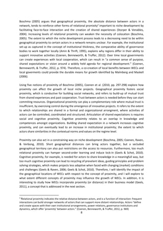 8
Boschma (2005) argues that geographical proximity, the absolute distance between actors in a
network, tends to reinforce other forms of relational promixity2
important to niche development by
facilitating face-to-face interaction and the creation of shared experiences (Storper & Venables,
2004). Increasing levels of relational proximity can weaken the necessity of colocation (Boschma,
2005). The extent to which the niche development process leads to a decreasing need to be within
geographical proximity to certain actors in a network remains unclear. For example, the institutional
set-up as captured in the concept of institutional thickness, the comparative ability of governance
bodies to work together locally (Amin & Thrift, 1995), explains why regions differ in their ability to
support innovative activities (Coenen, Benneworth, & Truffer, 2012). Over time local governments
can create experiences with local cooperation, which can result in “a common sense of purpose,
shared expectations or vision around a widely held agenda for regional development.” (Coenen,
Benneworth, & Truffer, 2012, p. 974). Therefore, a co-creation of local benefits between WECs and
local goverments could provide the durable means for growth identified by Malmberg and Maskell
(2006).
Using five notions of proximity of Boschma (2005), Coenen et al. (2010, pp. 297-298) explore how
proximity can affect the growth of local niche projects. Geographical proximity fosters social
proximity, which is conductive for building social networks, and refers to build-up of mutual trust
from shared experiences and past cooperation. Trust between actors is needed before they can start
commiting resources. Organizational proximity can play a complementary role where mutual trust is
insufficient, by exercising control during the emergence of innovative projects. It refers to the extent
to which relationships are shared in a formal and organizational arrangment, where activities of
actors can be controlled, coordinated and structured. Articulation of shared expectations is requires
social and cognitive proximity. Cognitive proximity relates to an overlap in knowledge and
competences amongst organizations. Building shared expectation in a network increases cognitive
proximity, and can eventually lead to an increase in institutional proximity; the extent to which
actors share similarities in the contextual norms and values on the regime level.
Proximity can also act in a constraining way on niche development (Boschma, 2005; Coenen, Raven,
& Verbong, 2010). Short geographical distances can bring actors together, but a secluded
geographical territory can also put restrictions on the access to resources. Furthermore, too much
relational proximity can hamper second-order learning and induce lock-in (Geels & Schot, 2010).
Cognitive proximity, for example, is needed for actors to share knowledge in a meaningfull way, but
too much cognitive proximity can lead to recycling of prevelant ideas, guiding principles and problem
solving strategies, which makes projects less adaptive when faced with changing (market) conditions
and challenges (Geels & Raven, 2006; Geels & Schot, 2010). Therefore, I will identify the impact of
the geographical locations of WECs with respect to the concept of proximity, and I will explore to
what extent different concepts of proximity may influence the growth of WECs. In addition, it is
interesting to study how WECs incorporate proximity (or distance) in their business model (Geels,
2011), a concept that is addressed in the next section.
2
Relational proximity indicates the relative distance between actors, and is a function of interaction: frequent
interactions can build stronger networks of actors that can support more distant relationships. Actors “define
and create spaces with their own institutional arrangements, power relations, governance institutions and
dynamics, which offer ‘proximity’ between actors.” (Coenen, Benneworth, & Truffer, 2012, p. 969)
 