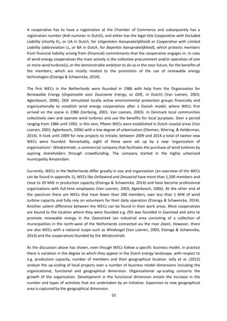 10
A cooperative has to have a registration at the Chamber of Commerce and subsequently has a
registration number (KvK-nummer in Dutch), and either has the legal title Cooperative with Excluded
Liability (shortly EL, or UA in Dutch, for Uitgesloten Aansprakelijkheid) or Cooperative with Limited
Liability (abbreviation LL, or BA in Dutch, for Beperkte Aansprakelijkheid), which protects members
from financial liability arising from (financial) commitments that the cooperative engages in. In case
of wind energy cooperatives the main activity is the collective procurement and/or operation of one
or more wind turbine(s), or the demonstrable ambition to do so in the near future, for the benefits of
the members, which are mostly related to the promotion of the use of renewable energy
technologies (Elzenga & Schwencke, 2014).
The first WECs in the Netherlands were founded in 1986 with help from the Organization for
Renewable Energy (Organisatie voor Duurzame Energy, or ODE, in Dutch) (Van Loenen, 2003;
Agterbosch, 2006). ODE stimulated locally active environmental protection groups financially and
organizationally to establish wind energy cooperatives after a Danish model, where WECs first
arrived on the scene in 1980 (Verbong, 2001; Van Loenen, 2003). In Denmark local communities
collectively own and operate wind turbines and use the benefits for local purposes. Over a period
ranging from 1986 until 1992, in this vein, fifteen WECs were established in Dutch coastal areas (Van
Loenen, 2003; Agterbosch, 2006) with a low degree of urbanization (Oteman, Wiering, & Helderman,
2014). It took until 2009 for new projects to initiate; between 2009 and 2014 a total of twelve new
WECs were founded. Remarkably, eight of these were set up by a new ‘organization of
organizations’: Windcentrale, a commercial company that facilitates the purchase of wind turbines by
aspiring shareholders through crowdfunding. The company started in the highly urbanized
municipality Amsterdam.
Currently, WECs in the Netherlands differ greatly in size and organization (an overview of the WECs
can be found in appendix 1); WECs like Deltawind and Zeeuwind have more than 1,500 members and
close to 20 MW in production capacity (Elzenga & Schwencke, 2014) and have become professional
organizations with full-time employees (Van Loenen, 2003; Agterbosch, 2006). At the other end of
the spectrum there are WECs that have fewer than 200 members, own less than 1 MW of wind
turbine capacity and fully rely on volunteers for their daily operation (Elzenga & Schwencke, 2014).
Another salient difference between the WECs can be found in their work areas. Most cooperatives
are bound to the location where they were founded e.g. ZEK was founded in Zaanstad and aims to
promote renewable energy in the Zaanstreek (an industrial area consisting of a collection of
municipalities in the north-west of the Netherlands connected via the river Zaan). However, there
are also WECs with a national scope such as Windvogel (Van Loenen, 2003; Elzenga & Schwencke,
2014) and the cooperatives founded by the Windcentrale.
As the discussion above has shown, even though WECs follow a specific business model, in practice
there is variation in the degree to which they appear in the Dutch energy landscape, with respect to
e.g. production capacity, number of members and their geographical location. Jolly et al. (2012)
analyze the up-scaling of local projects over a number of business model dimensions including the
organizational, functional and geographical dimension. Organizational up-scaling concerns the
growth of the organization. Development in the functional dimension entails the increase in the
number and types of activities that are undertaken by an initiative. Expansion to new geographical
area is captured by the geographical dimension.
 
