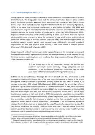 21
4.1.2 Consolidation phase: 1997 - 2012
During the second period, competition became an important element in the development of WECs in
the Netherlands. The deregulation meant that the territorial connection between WECs and the
energy distribution companies weakened, but it also meant that cooperatives were free to choose
from a larger set of electricity retailers that offered better tariffs for their electricity (Agterbosch,
2006). At the same time, continuing improvements in wind turbine technology (IEA, 2013) and
subsidy schemes on green electricity improved the economic conditions for wind energy. This led to
increasing demand for turbine locations by market parties other than WECs (Agterbosch, 2006).
Negative publicity concerning wind turbines (Verbong & Geels, 2007) made local and regional
administrations more reluctant to allow the installation of new wind turbine projects putting
restrictions on the supply of available locations (Breukers, 2006). This made the opportunities for
production capacity growth scarcer, while demand grew. Additionally, increased procedural
requirements to start new projects made installing a new wind turbine a complex process
(Agterbosch, 2006; Elzenga & Schwencke, 2014)
Cooperatives with paid staff members were better equipped to grow in this increasingly complex and
competitive environment; organizational functions that were performed by active members during
the initial phase on a voluntary basis were now being done by professionals (Elzenga & Schwencke,
2014). Zeeuwind indicated that:
“[…] are dealing with a lot of competition, because the locations are
becoming increasingly scarce. Currently, energy companies are our
competitors […] but also farmers, because they realize that they can make
good money with the production of wind energy.” (Interviewee 5)
But this was not always the case; Windvogel did not hire any staff until 2013 (Interviewee 1), and
managed to install the third largest share of the total production capacity at the end of the second
time-period. Windvogel invested in production capacity beyond the area where it started in, in
contrast to the other ODE related WECs (Agterbosch, 2006). Although the largest share of their
production capacity came from the installation of a 600 kW wind turbine in 2000, which was added
to the production capacity of the WECs first turbine (80 kW), the remaining capacity of their total 840
kW came from mergers with two local wind turbine associations around 200210
, one of these
locations was scaled-up in 2005 from 80 kW to 2 MW. Windvogel also adopted the members of the
associations, (partly) explaining their membership growth11
(Agterbosch, 2006). Windvogel indicated
that an important reason for them to expand to locations beyond their municipality was that “local
regulations made it difficult to install new turbines.” (Interviewee 1) This illustrates that a potential
strategy after the first period was to look outside the area of founding for opportunities to grow. The
case further shows that the complex conditions under which WECs have to achieve production
capacity growth can be circumvented by purchasing existing wind turbines, which, in addition, makes
production capacity growth less financially demanding (Interviewee 1).
10
Haagse Windmolenvereniging (80 kW) and Windvereniging De Amstelmolen (80 kW), Schoonstroom, Zuid-
Holland Wind and Frisse Wind owned no production capacity (Windvogel, 2002; Van Loenen, 2003).
11
Windvogel indicated that they realized substantial membership growth by allowing (new) members to profit
from a discount on solar-PV cells through a collective procurement program (Interviewee 1; Windvogel, 2014).
 