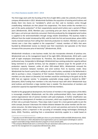 22
4.1.3 New business model: 2013 - 2014
The third stage starts with the founding of the first of eight WECs under the umbrella of the private
company Windcentrale in 2013. Windcentrale facilitates the acquisition of existing wind turbines and
divides them into shares (or “winddelen”), which are then sold to members online through
crowdfunding. Individuals are then placed into cooperatives. The shares entitle the members to a
part of the yearly production12
of their cooperatively owned wind turbine over a period of fifteen
years (Windcentrale, 2014). Members pay a purchasing price per share, but thereafter members
don’t pay a unit price per electricity consumed. Electricity produced by the designated wind turbine
is supplied to the wind-shareholders through energy retailer GreenChoice. This business model is
different from the model introduced by ODE, valid for both the first and second phase, where WECs
mainly received revenues from selling their electricity production to retailers. Members are paid an
interest over a loan they supplied to the cooperative13
. Instead, members of WECs that were
founded by Windcentrale receive no interest over their investment, but speculate on the future
increase of the consumer price of electricity14
(Windcentrale, 2014).
Windcentrale introduces a new business model, but also incorporates elements of previous one.
Windcentrale acts as the management board of the eight WECs (Windcentrale, 2013) with a paid
staff of eight employees (Interviewee 4). Therefore, like Zeeuwind, Windcentrale operates in a
professional way. Comparable to Windvogel, Windcentrale buys existing production capacity without
being restricted to a specific territory, but has adopted a national scope for the growth of its
production capacity. However, unlike all other ODE-related WECs, Windcentrale removed the
territorial connection between members and wind turbines from its business model. Once
Windcentrale has found a party that is willing to sell a wind turbine, everybody in the Netherlands is
able to purchase a share, irrespective of their location. Restrictions on the location of potential
members are also absent at Zeeuwind, but members would be contributing to the goals set by the
WEC that are regional; namely: “a completely sustainable energy supply in Zeeland by 2050.”
(Zeeuwind, 2014) Funding from members is the only financial input with which Windcentrale buys
wind turbines and therefore a large member base is needed. The disconnection of members and
production capacity has expanded the potential to find new members.
Parallel to this geographical development, the function of members in the organizations of the WECs
is increasingly simplified. Windcentrale, and the other professionalized WECs, have replaced the
central organizational role of (active) members with paid employees. A further simplification was
made with the development of members as consumers, which was coupled with the reinstatement
of their role as principle financiers. These steps make it easier for a more general public to join the
niche concept, because it decreases the relative distance between the active member and the non-
active consumer, the latter being more in line with current user-practices and norms for electricity
consumption, which is important in the up-scaling of renewable energy technologies (Verbong &
Geels, 2010). Therefore, switching from a conventional electricity supplier to a model based on
12
Typically around 500 kilowatt hours (kWh) per share at a price between €200 and €500 (Windcentrale, 2014)
13
Part of the revenues is often allocated to local organizations such as a bird asylum (Eendragt) or used to
support sustainable energy related education programs at local schools (ZEK).
14
The company Windcentrale earns a commission fee per wind share sold as well as an annual fee per wind
share for the management of a cooperative (Windcentrale, 2015).
 