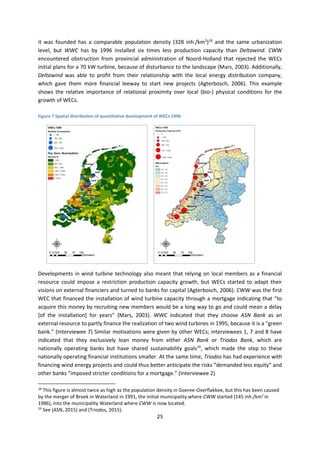 25
it was founded has a comparable population density (328 inh./km2
)18
and the same urbanization
level, but WWC has by 1996 installed six times less production capacity than Deltawind. CWW
encountered obstruction from provincial administration of Noord-Holland that rejected the WECs
initial plans for a 70 kW turbine, because of disturbance to the landscape (Mars, 2003). Additionally,
Deltawind was able to profit from their relationship with the local energy distribution company,
which gave them more financial leeway to start new projects (Agterbosch, 2006). This example
shows the relative importance of relational proximity over local (bio-) physical conditions for the
growth of WECs.
Figure 7 Spatial distribution of quantitative development of WECs 1996
Developments in wind turbine technology also meant that relying on local members as a financial
resource could impose a restriction production capacity growth, but WECs started to adapt their
visions on external financiers and turned to banks for capital (Agterbosch, 2006). CWW was the first
WEC that financed the installation of wind turbine capacity through a mortgage indicating that “to
acquire this money by recruiting new members would be a long way to go and could mean a delay
[of the installation] for years” (Mars, 2003). WWC indicated that they choose ASN Bank as an
external resource to partly finance the realization of two wind turbines in 1995, because it is a “green
bank.” (Interviewee 7) Similar motivations were given by other WECs; interviewees 1, 7 and 8 have
indicated that they exclusively loan money from either ASN Bank or Triodos Bank, which are
nationally operating banks but have shared sustainability goals19
, which made the step to these
nationally operating financial institutions smaller. At the same time, Triodos has had experience with
financing wind energy projects and could thus better anticipate the risks “demanded less equity” and
other banks “imposed stricter conditions for a mortgage.” (Interviewee 2)
18
This figure is almost twice as high as the population density in Goeree-Overflakkee, but this has been caused
by the merger of Broek in Waterland in 1991, the initial municipality where CWW started (145 inh./km2
in
1986), into the municipality Waterland where CWW is now located.
19
See (ASN, 2015) and (Triodos, 2015).
 