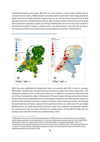28
established during the first period. WEC that use wind energy in a local context initially look for
locations that are nearby. NDSM Energie for example wants to profit from wind energy production
locally and wants to install production capacity close by, but this also means that they have to deal
with local restrictions. Windcentrale by contrast, does not have to bother with processes at the policy
level to add more production capacity. According to Windcentrale “we are not very much involved in
the preliminary process: finding a suitable location, the permit process. Until now this has been a
part that we have left to the companies that are specialized in this process.” (Interviewee 4)
Figure 9 Spatial distribution of quantitative development of WECs 2014
WECs that were established by Windcentrale share no connection with ODE, or with its successor
RESCoopNL21
. Windcentrale indicated that they have had no support from other cooperatives: “the
cooperative model we have is really one-of-a-kind, so it is difficult to ask others for help when they
do not have the experience either.” (Interviewee 4) The purchasing of existing wind turbines relieves
Windcentrale from the dependence on local and regional authorities, but shifts the focus towards to
alignment with electricity consumers through the internet. Online telecommunication can decouple
the specifically local and help to approach more potential members on a wider scale. This also allows
Windcentrale to act quickly when they have found a party that is willing to sell production capacity:
the company then buys the turbine and sells the available shares. For the WEC Het Rode Hert, for
example, were sold within thirteen hours (Windcentrale, 2014).
21
RESCoopNL is the spin-off of the wind energy section of ODE and aims to actively involving citizens-based
(wind) energy associations and cooperatives i.e. citizens in exploiting sustainable resources in the Netherlands
(RESCoopNL, 2014). The organization started in 2013 (RESCoopNL, Founding of RESCoopNL, 2013), is a
cooperative of wind energy cooperatives and has the same function as ODE has had in the past (Interviewee 5):
it supports starting WECs by facilitating knowledge exchange and networking with experienced WECs e.g. by
organizing workshops (RESCoopNL, 2014).
 