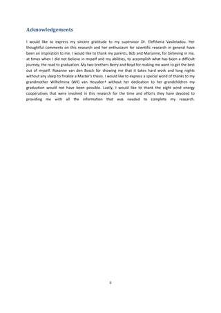 ii
Acknowledgements
I would like to express my sincere gratitude to my supervisor Dr. Eleftheria Vasileiadou. Her
thoughtful comments on this research and her enthusiasm for scientific research in general have
been an inspiration to me. I would like to thank my parents, Bob and Marianne, for believing in me,
at times when I did not believe in myself and my abilities, to accomplish what has been a difficult
journey; the road to graduation. My two brothers Berry and Boyd for making me want to get the best
out of myself. Roxanne van den Bosch for showing me that it takes hard work and long nights
without any sleep to finalize a Master’s thesis. I would like to express a special word of thanks to my
grandmother Wilhelmina (Wil) van Heusden† without her dedication to her grandchildren my
graduation would not have been possible. Lastly, I would like to thank the eight wind energy
cooperatives that were involved in this research for the time and efforts they have devoted to
providing me with all the information that was needed to complete my research.
 